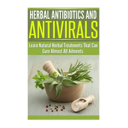 Herbal Antibiotics and Antivirals: Learn Natural Herbal Treatments That Can Cure Almost All Ailments Today