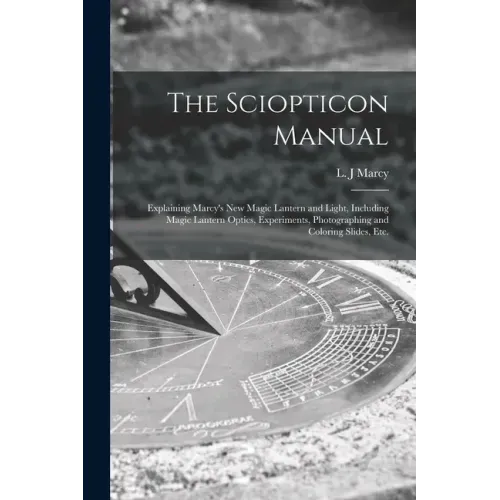 The Sciopticon Manual: Explaining Marcy's New Magic Lantern and Light, Including Magic Lantern Optics, Experiments, Photographing and Coloring Slides,