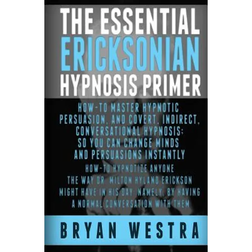 The Essential Ericksonian Hypnosis Primer: How-To Master Hypnotic Persuasion, And Covert, Indirect, Conversational Hypnosis; So You Can Change Minds A
