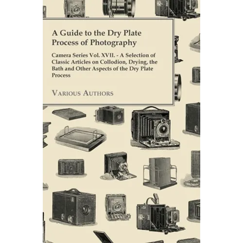 A Guide to the Dry Plate Process of Photography - Camera Series Vol. XVII.: A Selection of Classic Articles on Collodion, Drying, the Bath and Other A