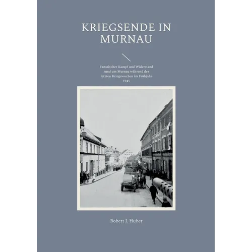 Kriegsende in Murnau: Fanatischer Kampf und Widerstand rund um Murnau während der letzten Kriegswochen im Frühjahr 1945