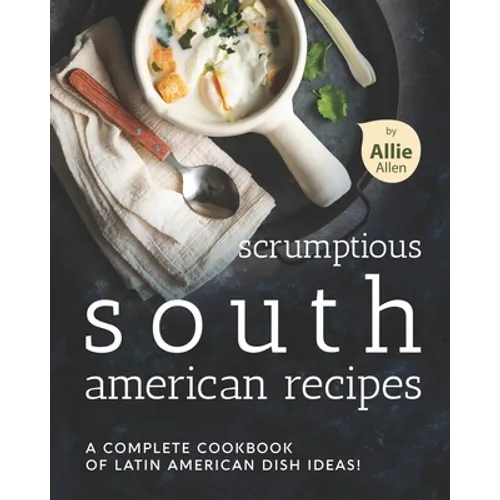 Scrumptious South American Recipes: A Complete Cookbook of Latin American Dish Ideas!
