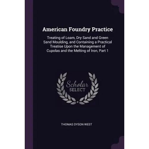 American Foundry Practice: Treating of Loam, Dry Sand and Green Sand Moulding, and Containing a Practical Treatise Upon the Management of Cupolas