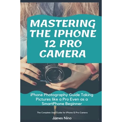 Mastering the iPhone 12 Pro Camera: iPhone Photography Guide Taking Pictures like a Pro Even as a SmartPhone Beginner