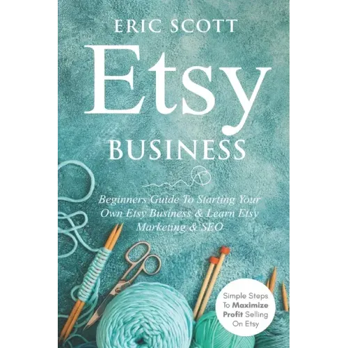 Etsy Business - Beginners Guide To Starting Your Own Etsy Business & Learn Etsy Marketing & SEO: Simple Steps To Maximize Profit Selling On Etsy