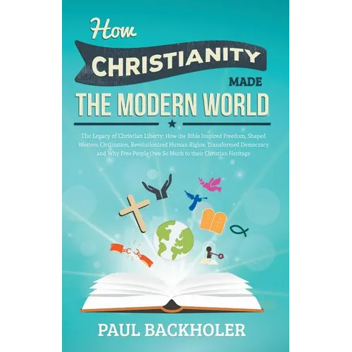 How Christianity Made the Modern World - The Legacy of Christian Liberty: How the Bible Inspired Freedom, Shaped Western Civilization, Revolutionized