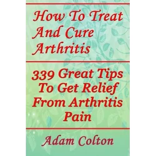 How To Treat And Cure Arthritis: 339 Great Tips To Get Relief From Arthritis Pain