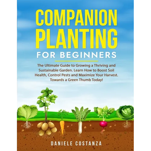 Companion Planting for Beginners: The Ultimate Guide to Growing a Thriving and Sustainable Garden. Learn How to Boost Soil Health, Control Pests and M