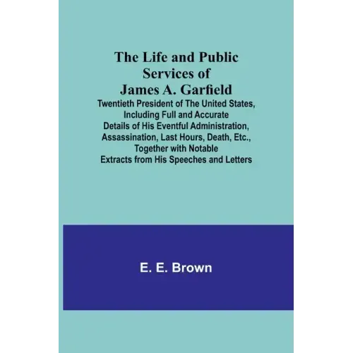 The Life and Public Services of James A. Garfield: Twentieth President of the United States, Including Full and Accurate Details of His Eventful Admin