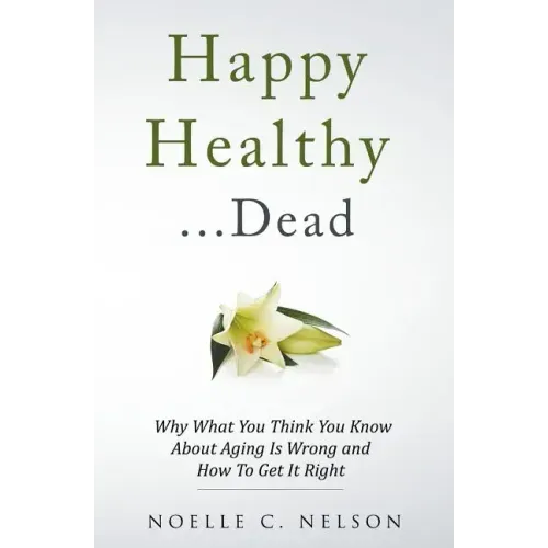 Happy Healthy . . . Dead: Why What You Think You Know About Aging Is Wrong and How To Get It Right