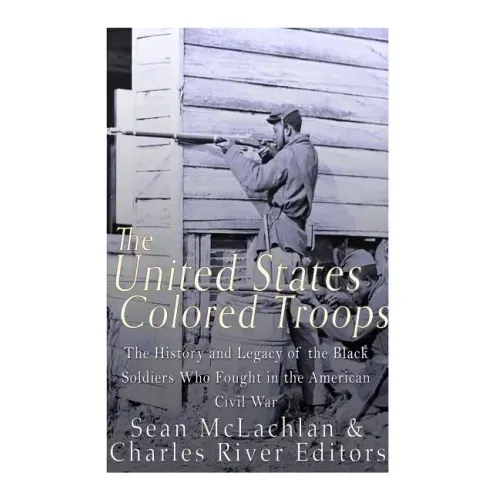 The United States Colored Troops: The History and Legacy of the Black Soldiers Who Fought in the American Civil War