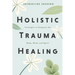 Holistic Trauma Healing: Strategies to Integrate the Body, Mind, and Spirit