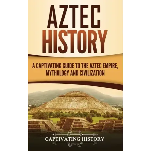 Aztec History: A Captivating Guide to the Aztec Empire, Mythology, and Civilization