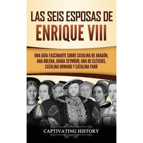 Las seis esposas de Enrique VIII: Una guía fascinante sobre Catalina de Aragón, Ana Bolena, Juana Seymour, Ana de Cléveris, Catalina Howard y Catalina