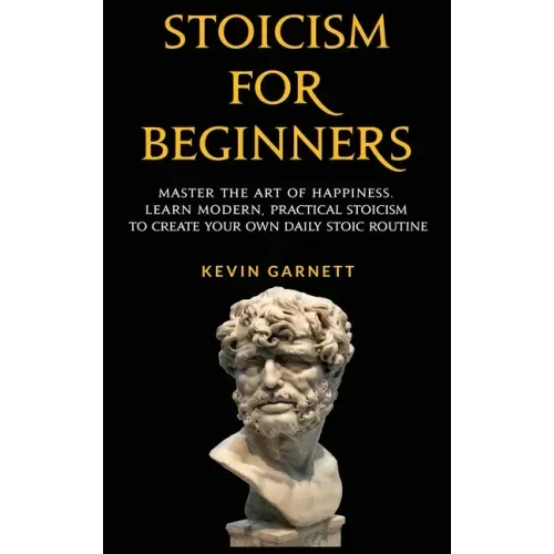 Stoicism For Beginners: Master the Art of Happiness. Learn Modern, Practical Stoicism to Create Your Own Daily Stoic Routine