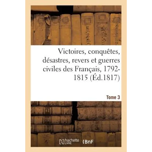 Victoires, Conquetes, Desastres, Revers Et Guerres Civiles Des Francais, 1792-1815. Tome 3 - Paperback
