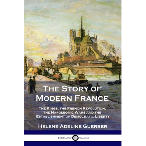 The Story of Modern France: The Kings, the French Revolution, the Napoleonic Wars and the Establishment of Democracy and Liberty