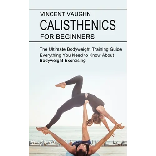 Calisthenics for Beginners: Everything You Need to Know About Bodyweight Exercising (The Ultimate Bodyweight Training Guide)