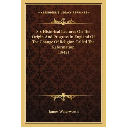 Six Historical Lectures On The Origin And Progress In England Of The Change Of Religion Called The Reformation (1842)