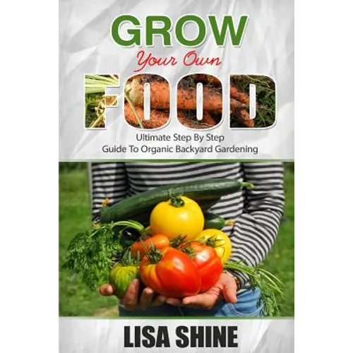 Grow Your Own Food: Ultimate Step By Step Guide To Backyard Gardening.