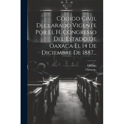 Código Civil Declarado Vigente Por El H. Congresso Del Estado De Oaxaca El 14 De Diciembre De 1887...