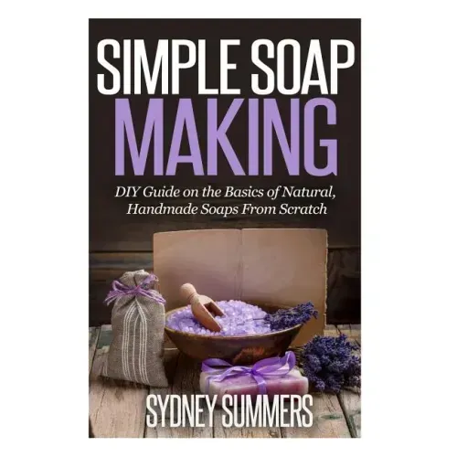 Simple Soap Making: DIY Guide on the Basics of Natural, Handmade Soaps From Scratch