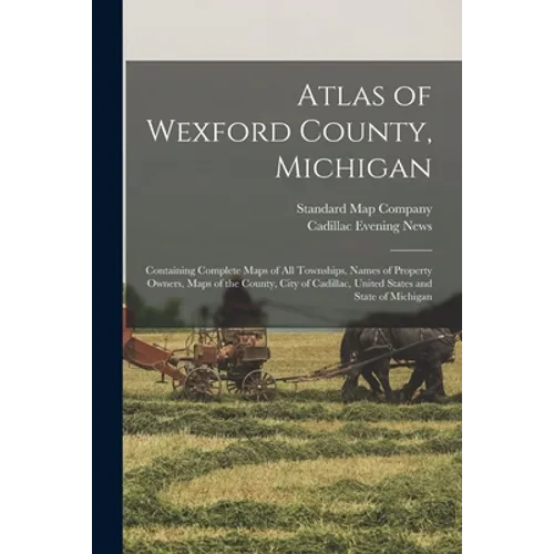 Atlas of Wexford County, Michigan: Containing Complete Maps of All Townships, Names of Property Owners, Maps of the County, City of Cadillac, United S