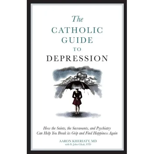 The Catholic Guide to Depression: How the Saints, the Sacraments, and Psychiatry Can Help You Break Its Grip and Find Happiness Again