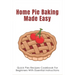 Home Pie Baking Made Easy: Quick Pies Recipes Cookbook For Beginners With Essential Instructions: How To Bake Desserts Pies