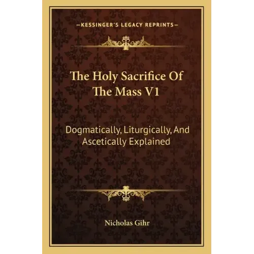 The Holy Sacrifice of the Mass V1: Dogmatically, Liturgically, and Ascetically Explained