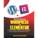 Mastering WordPress And Elementor: A Definitive Guide to Building Custom Websites Using WordPress and Elementor Plugin