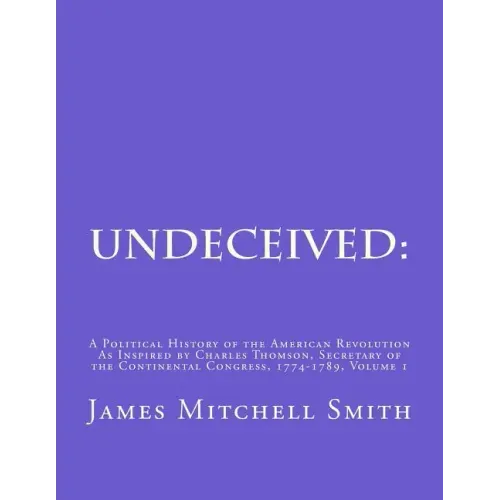 Undeceived: A Political History of the American Revolution as Inspired by Charles Thomson, Secretary of the Continental Congress, 1774-1789, Volume 1