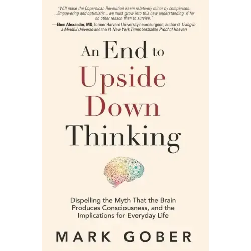 An End to Upside Down Thinking: Dispelling the Myth That the Brain Produces Consciousness, and the Implications for Everyday Life