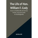 The Life of Hon. William F. Cody, Known as Buffalo Bill, the Famous Hunter, Scout and Guide: An Autobiography