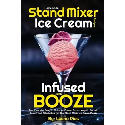 Homemade Stand Mixer Ice Cream Recipes Infused with Booze: Fun, Flavorful Easy to Make Ice Cream, Frozen Yogurt, Sorbet, Gelato and Milkshakes for Any