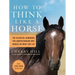How to Think Like a Horse: The Essential Handbook for Understanding Why Horses Do What They Do
