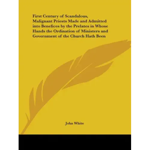 First Century of Scandalous, Malignant Priests Made and Admitted Into Benefices by the Prelates in Whose Hands the Ordination of Ministers and Governm