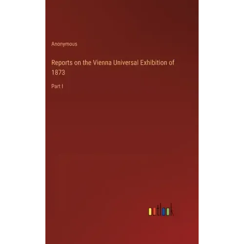 Reports on the Vienna Universal Exhibition of 1873: Part I