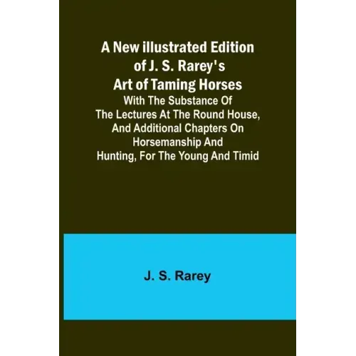 A New Illustrated Edition of J. S. Rarey's Art of Taming Horses; With the Substance of the Lectures at the Round House, and Additional Chapters on Hor