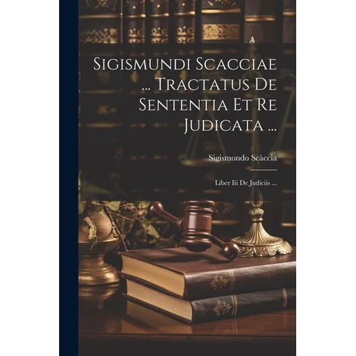 Sigismundi Scacciae ... Tractatus De Sententia Et Re Judicata ...: Liber Iii De Judiciis ...