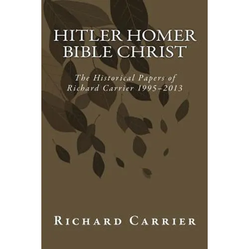 Hitler Homer Bible Christ: The Historical Papers of Richard Carrier 1995-2013