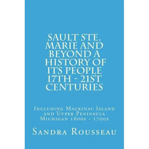 Sault Ste. Marie and Beyond A History of Its People 17th - 21st Centuries: Including Mackinac Island and Upper Peninsula Michigan 1600s - 1700s