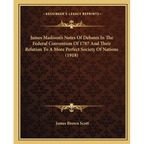 James Madison's Notes Of Debates In The Federal Convention Of 1787 And Their Relation To A More Perfect Society Of Nations (1918)