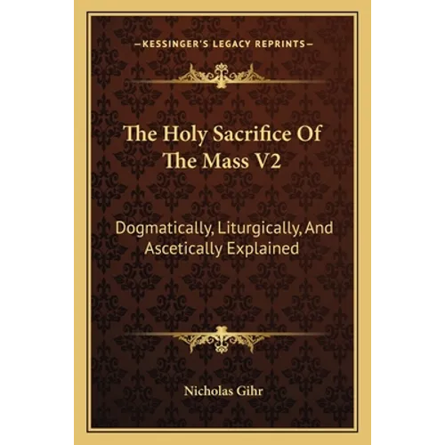 The Holy Sacrifice Of The Mass V2: Dogmatically, Liturgically, And Ascetically Explained