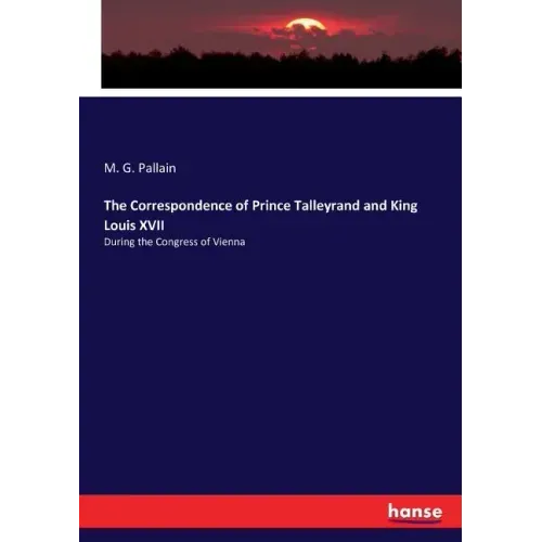 The Correspondence of Prince Talleyrand and King Louis XVII: During the Congress of Vienna
