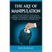 The Art of Manipulation: Influence Human Behavior, Understand the Psychology of Manipulation, Effectively Manage People, and Get What You (Really) Wan