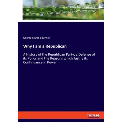 Why I am a Republican: A History of the Republican Party, a Defense of its Policy and the Reasons which Justify its Continuance in Power