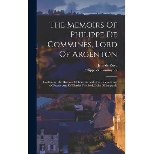 The Memoirs Of Philippe De Commines, Lord Of Argenton: Containing The Histories Of Louis Xi And Charles Viii, Kings Of France And Of Charles The Bold,