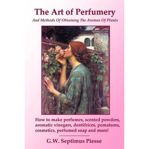 The Art of Perfumery and Methods of Obtaining the Aromas of Plants: How to make perfumes, scented powders, aromatic vinegars, dentifrices, pomatums, c
