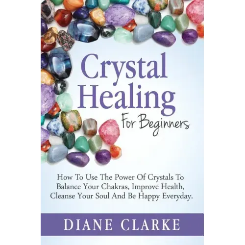 Crystal Healing For Beginners: How to Use the Power of Crystals to Balance Your Chakras, Improve Health, Cleanse Your Soul and Be Happy Everyday